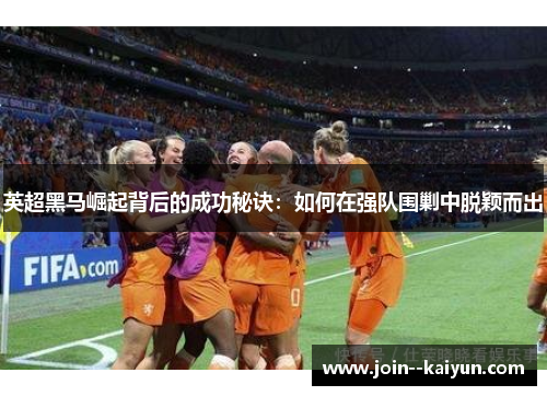 英超黑马崛起背后的成功秘诀:如何在强队围剿中脱颖而出 英超黑马崛起背后的成功秘诀:如何在强队围剿中脱颖而出